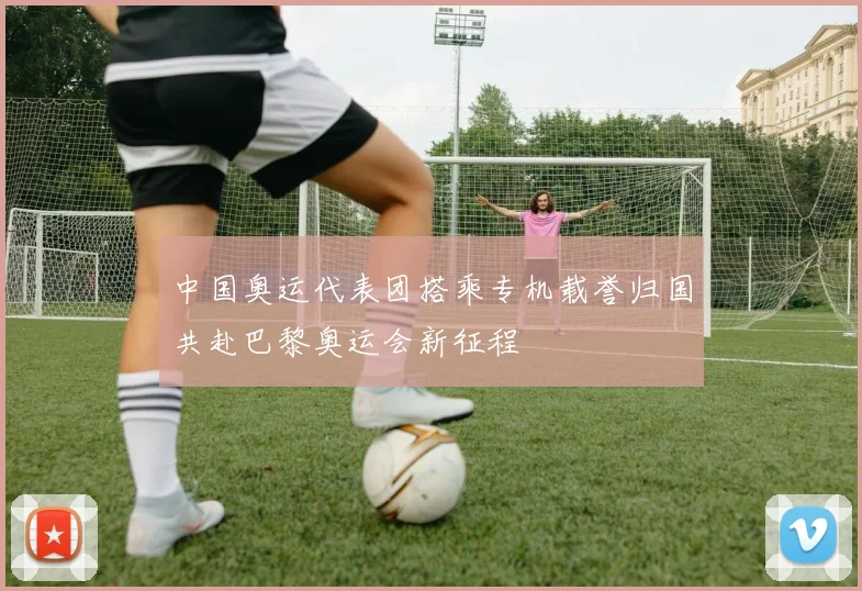 中国奥运代表团搭乘专机载誉归国共赴巴黎奥运会新征程