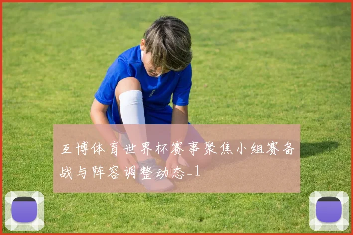 互博体育世界杯赛事聚焦小组赛备战与阵容调整动态_1